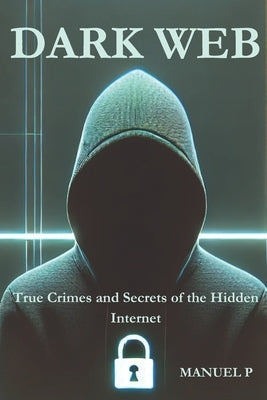 Dark Web: True Crimes and Secrets of the Hidden Internet: A Journey Through Real-Life Cases and the Digital Shadows of Our Era by P, Manuel