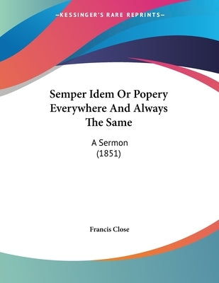 Semper Idem Or Popery Everywhere And Always The Same: A Sermon (1851) by Close, Francis