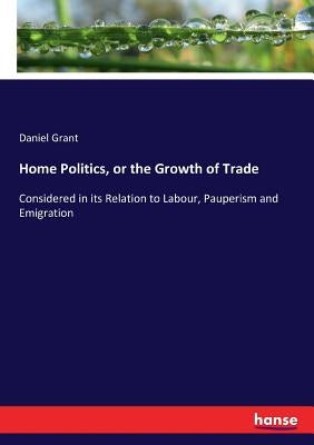Home Politics, or the Growth of Trade: Considered in its Relation to Labour, Pauperism and Emigration by Grant, Daniel