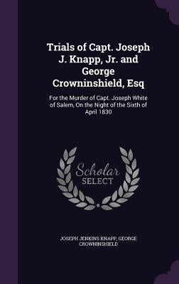 Trials of Capt. Joseph J. Knapp, Jr. and George Crowninshield, Esq: For the Murder of Capt. Joseph White of Salem, On the Night of the Sixth of April by Knapp, Joseph Jenkins