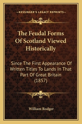 The Feudal Forms Of Scotland Viewed Historically: Since The First Appearance Of Written Titles To Lands In That Part Of Great Britain (1857) by Rodger, William
