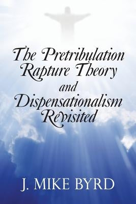 The Pretribulation Rapture Theory and Dispensationalism Revisited by Byrd, J. Mike