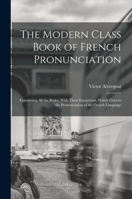 The Modern Class Book of French Pronunciation: Containing All the Rules, With Their Exceptions, Which Govern the Pronunciation of the French Language by Alvergnat, Victor