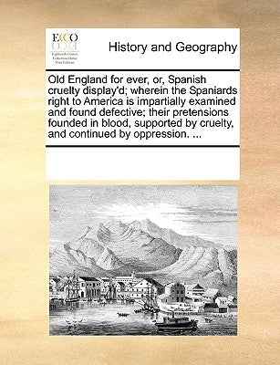 Old England for Ever, Or, Spanish Cruelty Display'd; Wherein the Spaniards Right to America Is Impartially Examined and Found Defective; Their Pretens by Multiple Contributors