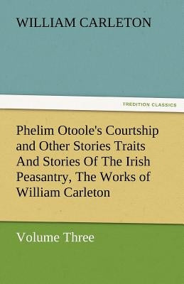 Phelim Otoole's Courtship and Other Stories Traits and Stories of the Irish Peasantry, the Works of William Carleton, Volume Three by Carleton, William