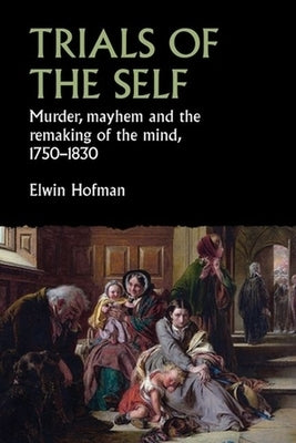 Trials of the Self: Murder, Mayhem and the Remaking of the Mind, 1750-1830 by Hofman, Elwin
