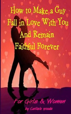 How to Make a Guy Fall in Love With You and Remain Faithful Forever: Dating Tips for girls and women by Woods, Carlisle M.