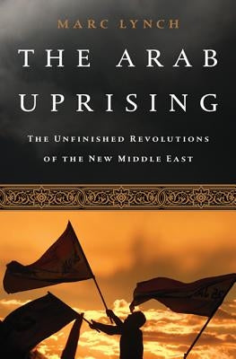 The Arab Uprising: The Unfinished Revolutions of the New Middle East by Lynch, Marc