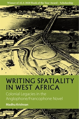 Writing Spatiality in West Africa: Colonial Legacies in the Anglophone/Francophone Novel by Krishnan, Madhu