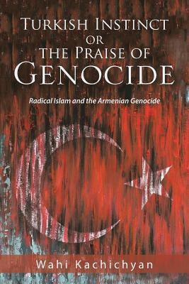 Turkish Instinct or the Praise of Genocide: Radical Islam and the Armenian Genocide by Kachichyan, Wahi