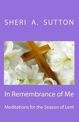 In Remembrance of Me: Meditations for the Season of Lent by Sutton, Sheri A.