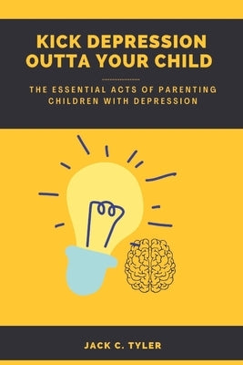 Kick Depression Outta Your Child: The Essential Acts of Parenting Children with Depression by C. Tyler, Jack