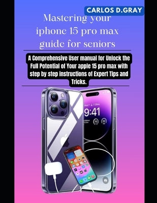 Mastering your iphone 15 pro max guide for seniors: A Comprehensive User manual for Unlock the Full Potential of Your apple 15 pro max with step by st by D. Gray, Carlos