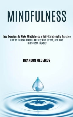 Mindfulness: How to Relieve Stress, Anxiety and Stress, and Live in Present Happily (Easy Exercises to Make Mindfulness a Daily Relationship Practice) by Medeiros, Brandon