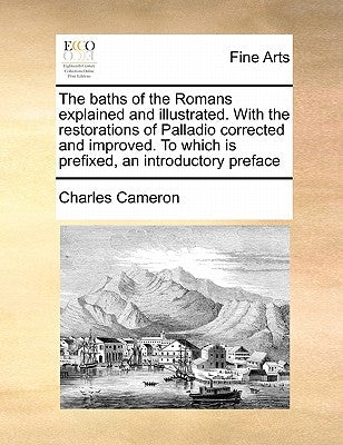 The Baths of the Romans Explained and Illustrated. with the Restorations of Palladio Corrected and Improved. to Which Is Prefixed, an Introductory Pre by Cameron, Charles