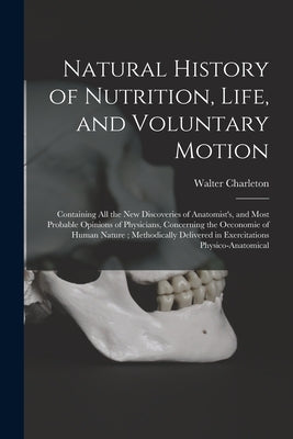 Natural History of Nutrition, Life, and Voluntary Motion: Containing All the New Discoveries of Anatomist's, and Most Probable Opinions of Physicians, by Charleton, Walter 1619-1707