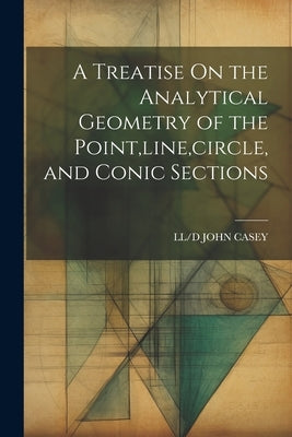 A Treatise On the Analytical Geometry of the Point, line, circle, and Conic Sections by John Casey, LL/D