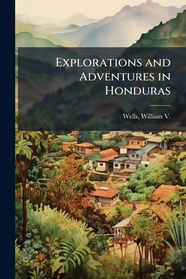 Explorations and Adventures in Honduras by Wells, William V. (William Vincent)