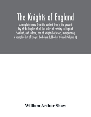 The Knights of England. A complete record from the earliest time to the present day of the knights of all the orders of chivalry in England, Scotland, by Arthur Shaw, William