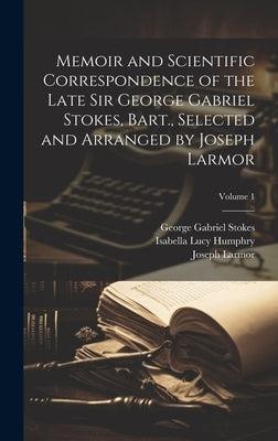 Memoir and Scientific Correspondence of the Late Sir George Gabriel Stokes, Bart., Selected and Arranged by Joseph Larmor; Volume 1 by Stokes, George Gabriel