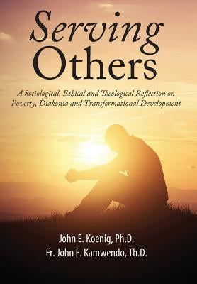 Serving Others: A Sociological, Ethical and Theological Reflection on Poverty, Diakonia, and Transformational Development by Koenig, John E.