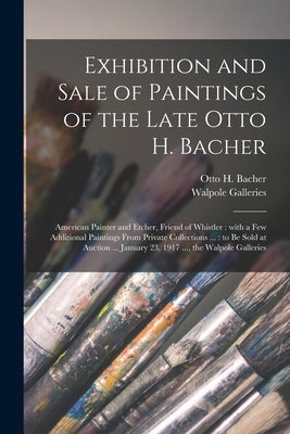 Exhibition and Sale of Paintings of the Late Otto H. Bacher: American Painter and Etcher, Friend of Whistler: With a Few Additional Paintings From Pri by Bacher, Otto H. (Otto Henry) 1856-1909