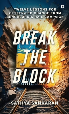 Break the Block: Twelve Lessons for Citizen-Led Change from Bengaluru's Rail Campaign by Sathya Sankaran