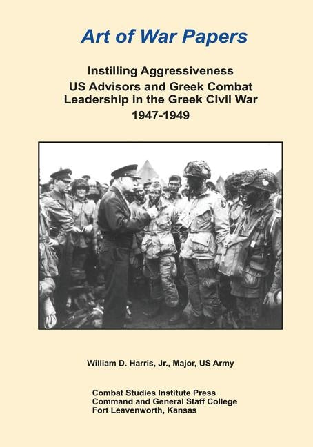 Instilling Aggressiveness: US Advisors and Greek Combat Leadership in the Greek Civil War 1947-1949 by Harris, Major, Jr.