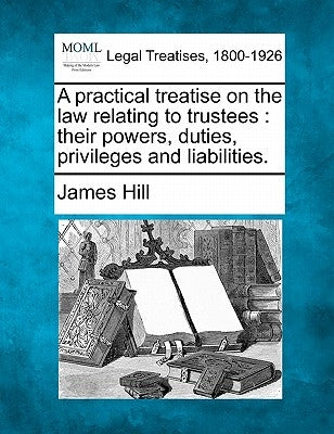 A practical treatise on the law relating to trustees: their powers, duties, privileges and liabilities. by Hill, James