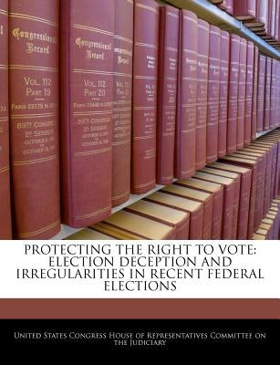 Protecting the Right to Vote: Election Deception and Irregularities in Recent Federal Elections by United States Congress House of Represen