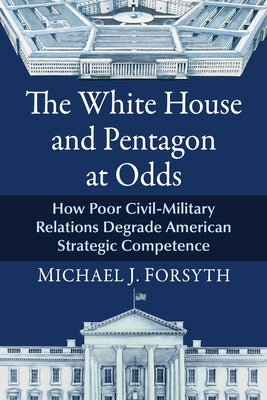 The White House and Pentagon at Odds: How Poor Civil-Military Relations Degrade American Strategic Competence by Forsyth, Michael J.