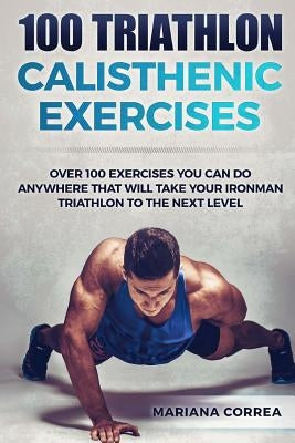 100 TRIATHLON CALISTHENIC ExERCISES: OVER 100 EXERCISES YOU CAN DO ANYWHERE THAT WILL TAKE YOUR IRONMAN To THE NEXT LEVEL by Correa, Mariana