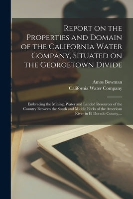 Report on the Properties and Domain of the California Water Company, Situated on the Georgetown Divide: Embracing the Mining, Water and Landed Resourc by Bowman, Amos D. 1894