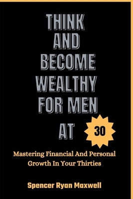 Think and Become Wealthy for Men at 30: Mastering Financial And Personal Growth In Your Thirties by Ryan Maxwell, Spencer