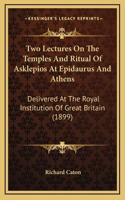Two Lectures on the Temples and Ritual of Asklepios at Epidaurus and Athens: Delivered at the Royal Institution of Great Britain (1899) by Caton, Richard