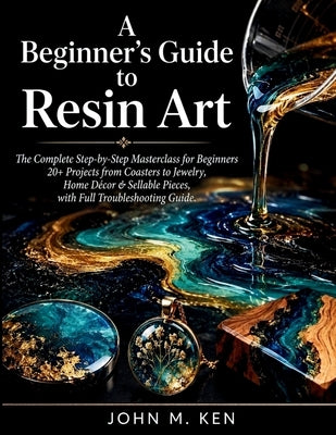 A Beginner's Guide to Resin Art: The Complete Step-by-Step Masterclass for Beginners 20+ Projects from Coasters to Jewelry, Home Décor & Sellable Piec by Ken, John M.