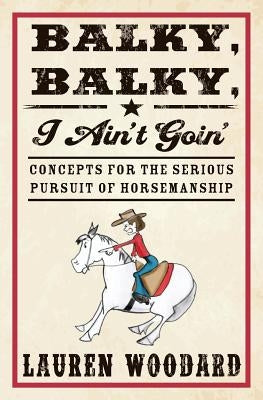 Balky, Balky, I Ain't Goin': Concepts for the Serious Pursuit of Horsemanship by Woodard, Lauren