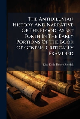 The Antidiluvian History And Narrative Of The Flood, As Set Forth In The Early Portions Of The Book Of Genesis, Critically Examined by Elias de la Roche Rendell