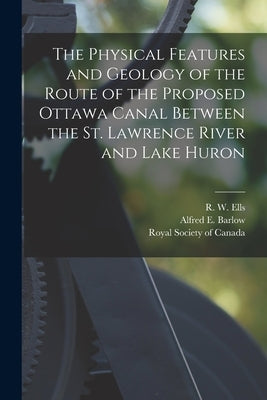 The Physical Features and Geology of the Route of the Proposed Ottawa Canal Between the St. Lawrence River and Lake Huron [microform] by Ells, R. W. (Robert Wheelock) 1845-1