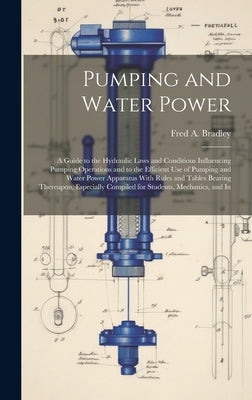 Pumping and Water Power: A Guide to the Hydraulic Laws and Conditions Influencing Pumping Operations and to the Efficient Use of Pumping and Wa by Bradley, Fred A.