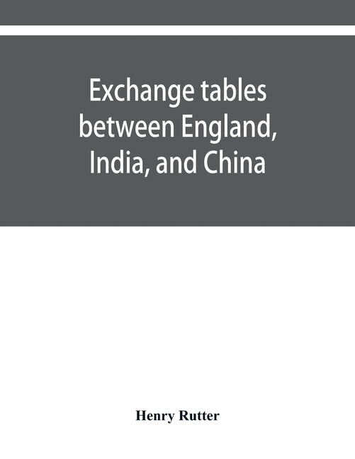 Exchange tables between England, India, and China: with new intermediate rates of thirty seconds of a penny per rupee, sixteenths of a penny per dolla by Rutter, Henry