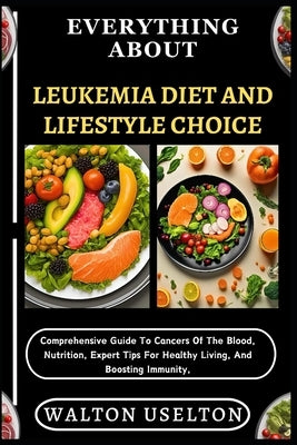 Everything about Leukemia Diet and Lifestyle Choice: Comprehensive Guide To Cancers Of The Blood, Nutrition, Expert Tips For Healthy Living, And Boost by Uselton, Walton