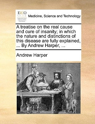 A treatise on the real cause and cure of insanity; in which the nature and distinctions of this disease are fully explained, ... By Andrew Harper, ... by Harper, Andrew