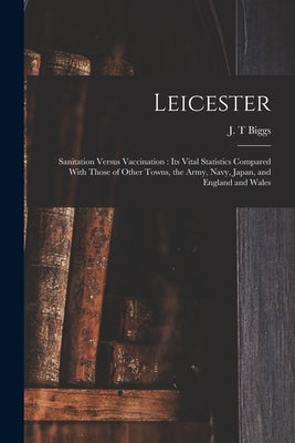 Leicester: Sanitation Versus Vaccination: its Vital Statistics Compared With Those of Other Towns, the Army, Navy, Japan, and Eng by Biggs, J. T.