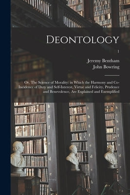 Deontology; or, The Science of Morality: in Which the Harmony and Co-incidence of Duty and Self-interest, Virtue and Felicity, Prudence and Benevolenc by Bentham, Jeremy 1748-1832