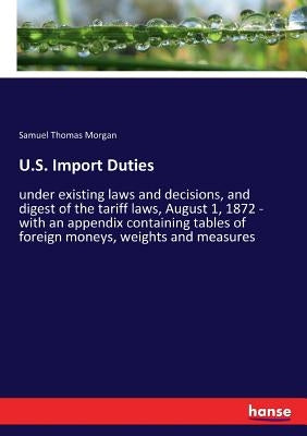 U.S. Import Duties: under existing laws and decisions, and digest of the tariff laws, August 1, 1872 - with an appendix containing tables of foreign m by Morgan, Samuel Thomas