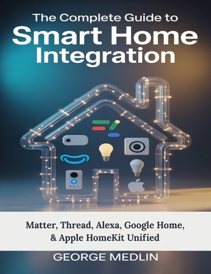 The Complete Guide To Smart Home Integration: Matter, Thread, Alexa, Google Home, & Apple HomeKit Unified by Medlin, George