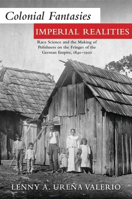 Colonial Fantasies, Imperial Realities: Race Science and the Making of Polishness on the Fringes of the German Empire, 1840-1920 by Ureña Valerio, Lenny A.