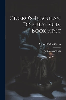 Cicero's Tusculan Disputations, Book First: The Dream Of Scipio by Cicero, Marcus Tullius
