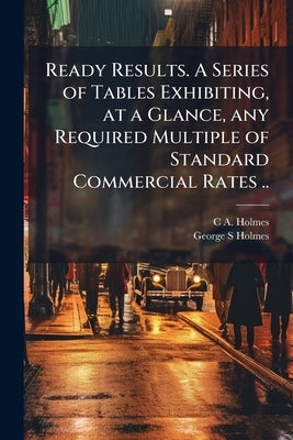 Ready Results. A Series of Tables Exhibiting, at a Glance, any Required Multiple of Standard Commercial Rates .. by Holmes, C. A.